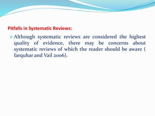 Pitfalls in Systematic Reviews:
 Although systematic reviews are considered the highest
quality of evidence, there may be concerns about
systematic reviews of which the reader should be aware (
farquhar and Vail 2006).
 
