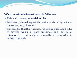 Failures to take into Account Losses to Follow-up:
 This is also known as attrition bias.
 Each study should report the patients who drop out and
the reasons why, if known.
 It is possible that the reasons for dropping out could be due
to adverse events, or poor outcomes, and the use of
intention to treat analysis is usually recommended to
address dropouts.
 