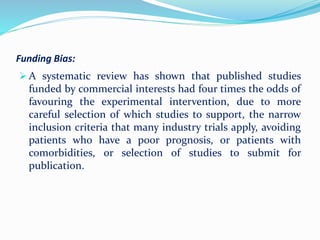 Funding Bias:
 A systematic review has shown that published studies
funded by commercial interests had four times the odds of
favouring the experimental intervention, due to more
careful selection of which studies to support, the narrow
inclusion criteria that many industry trials apply, avoiding
patients who have a poor prognosis, or patients with
comorbidities, or selection of studies to submit for
publication.
 