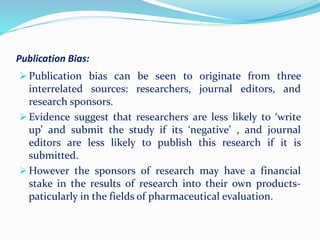 Publication Bias:
 Publication bias can be seen to originate from three
interrelated sources: researchers, journal editors, and
research sponsors.
 Evidence suggest that researchers are less likely to ‘write
up’ and submit the study if its ‘negative’ , and journal
editors are less likely to publish this research if it is
submitted.
 However the sponsors of research may have a financial
stake in the results of research into their own products-
paticularly in the fields of pharmaceutical evaluation.
 