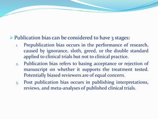  Publication bias can be considered to have 3 stages:
1. Prepublication bias occurs in the performance of research,
caused by ignorance, sloth, greed, or the double standard
applied to clinical trials but not to clinical practice.
2. Publication bias refers to basing acceptance or rejection of
manuscript on whether it supports the treatment tested.
Potentially biased reviewers are of equal concern.
3. Post publication bias occurs in publishing interpretations,
reviews, and meta-analyses of published clinical trials.
 