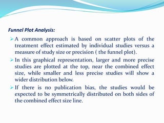 Funnel Plot Analysis:
 A common approach is based on scatter plots of the
treatment effect estimated by individual studies versus a
measure of study size or precision ( the funnel plot).
 In this graphical representation, larger and more precise
studies are plotted at the top, near the combined effect
size, while smaller and less precise studies will show a
wider distribution below.
 If there is no publication bias, the studies would be
expected to be symmetrically distributed on both sides of
the combined effect size line.
 