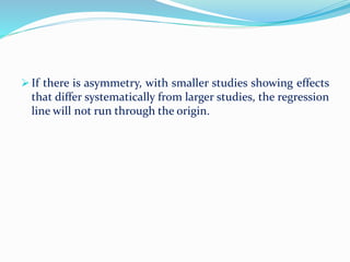 If there is asymmetry, with smaller studies showing effects
that differ systematically from larger studies, the regression
line will not run through the origin.
 