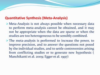 Quantitative Synthesis (Meta-Analysis)
 Meta-Analysis is not always possible when necessary data
to perform meta-analysis cannot be obtained, and it may
not be appropriate when the data are sparse or when the
studies are too heterogeneous to be sensibly combined.
 The meta-analysis is performed to increase the power, to
improve precision, and to answer the questions not posed
by the individual studies, and to settle controversies arising
from conflicting studies or to generate new hypothesis (
Manchikanti et al. 2009; Egger et al. 1997)
 