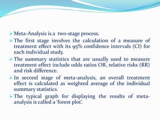  Meta-Analysis is a two-stage process.
 The first stage involves the calculation of a measure of
treatment effect with its 95% confidence intervals (CI) for
each individual study.
 The summary statistics that are usually used to measure
treatment effect include odds ratios OR, relative risks (RR)
and risk difference.
 In second stage of meta-analysis, an overall treatment
effect is calculated as weighted average of the individual
summary statistics.
 The typical graph for displaying the results of meta-
analysis is called a ‘forest plot’.
 