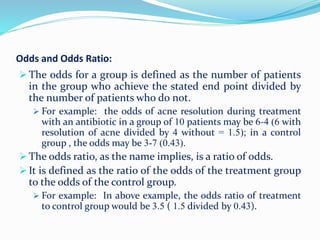 Odds and Odds Ratio:
 The odds for a group is defined as the number of patients
in the group who achieve the stated end point divided by
the number of patients who do not.
 For example: the odds of acne resolution during treatment
with an antibiotic in a group of 10 patients may be 6-4 (6 with
resolution of acne divided by 4 without = 1.5); in a control
group , the odds may be 3-7 (0.43).
 The odds ratio, as the name implies, is a ratio of odds.
 It is defined as the ratio of the odds of the treatment group
to the odds of the control group.
 For example: In above example, the odds ratio of treatment
to control group would be 3.5 ( 1.5 divided by 0.43).
 