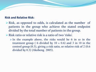 Risk and Relative Risk:
 Risk, as opposed to odds, is calculated as the number of
patients in the group who achieve the stated endpoint
divided by the total number of patients in the group.
 Risk ratio or relative risk is a ratio of two ‘risks’.
 In the example above, the risks would be 6 in 10 in the
treatment group ( 6 divided by 10 = 0.6) and 3 in 10 in the
control group (0.3), giving a risk ratio, or relative risk of 2 (0.6
divided by 0.3) (Akobeng 2005).
 