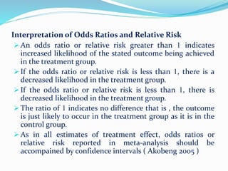 Interpretation of Odds Ratios and Relative Risk
 An odds ratio or relative risk greater than 1 indicates
increased likelihood of the stated outcome being achieved
in the treatment group.
 If the odds ratio or relative risk is less than 1, there is a
decreased likelihood in the treatment group.
 If the odds ratio or relative risk is less than 1, there is
decreased likelihood in the treatment group.
 The ratio of 1 indicates no difference that is , the outcome
is just likely to occur in the treatment group as it is in the
control group.
 As in all estimates of treatment effect, odds ratios or
relative risk reported in meta-analysis should be
accompained by confidence intervals ( Akobeng 2005 )
 
