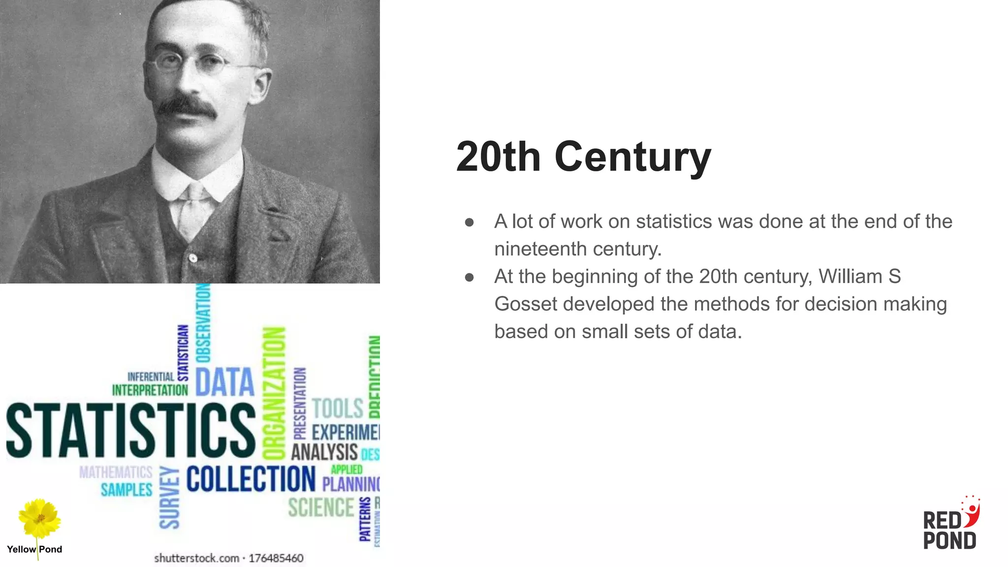 20th Century
● A lot of work on statistics was done at the end of the
nineteenth century.
● At the beginning of the 20th century, William S
Gosset developed the methods for decision making
based on small sets of data.
 