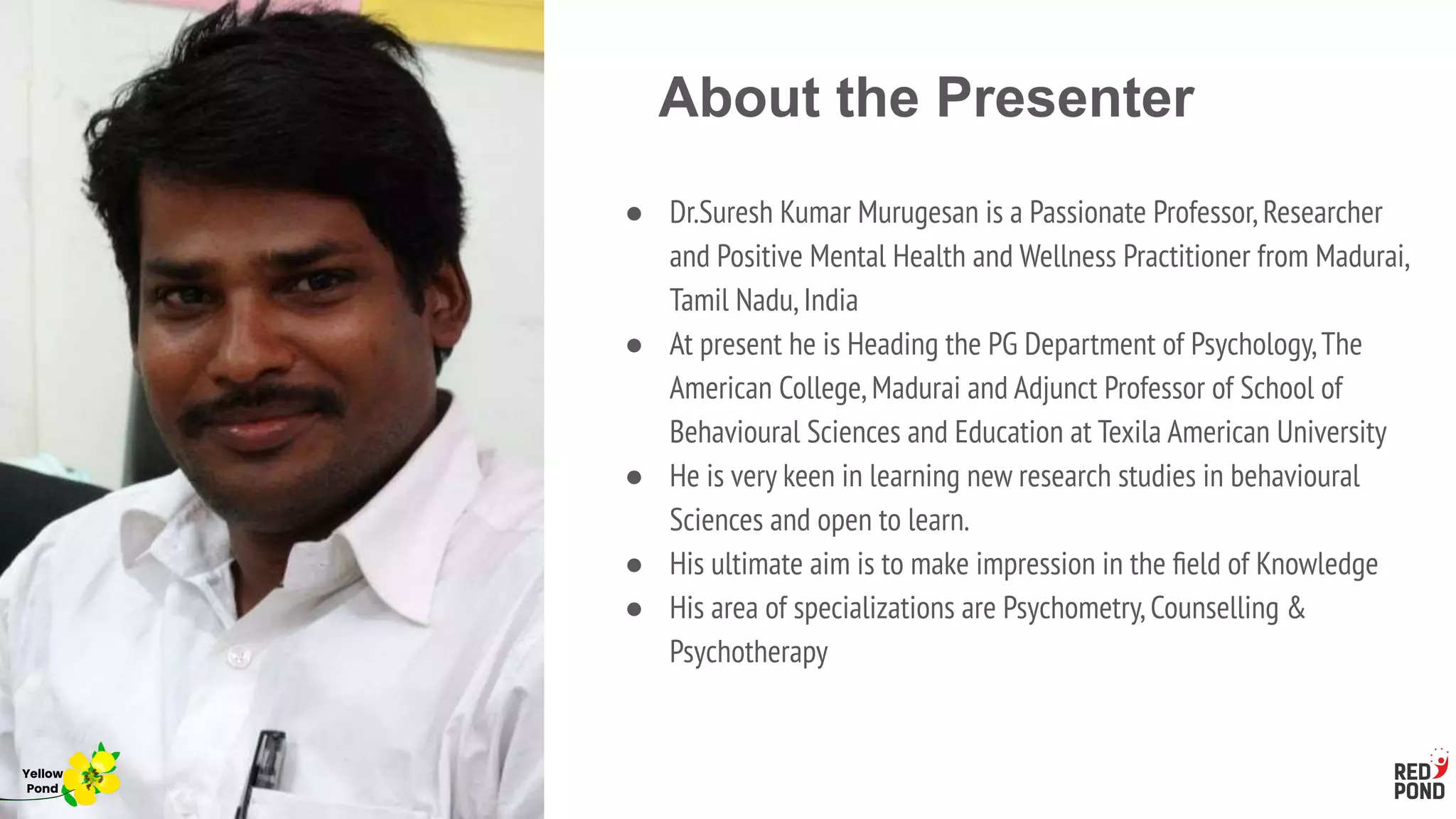 About the Presenter
● Dr.Suresh Kumar Murugesan is a Passionate Professor,Researcher
and Positive Mental Health and Wellness Practitioner from Madurai,
Tamil Nadu,India
● At present he is Heading the PG Department of Psychology,The
American College,Madurai and Adjunct Professor of School of
Behavioural Sciences and Education at Texila American University
● He is very keen in learning new research studies in behavioural
Sciences and open to learn.
● His ultimate aim is to make impression in the ﬁeld of Knowledge
● His area of specializations are Psychometry,Counselling &
Psychotherapy
Yellow
Pond
 