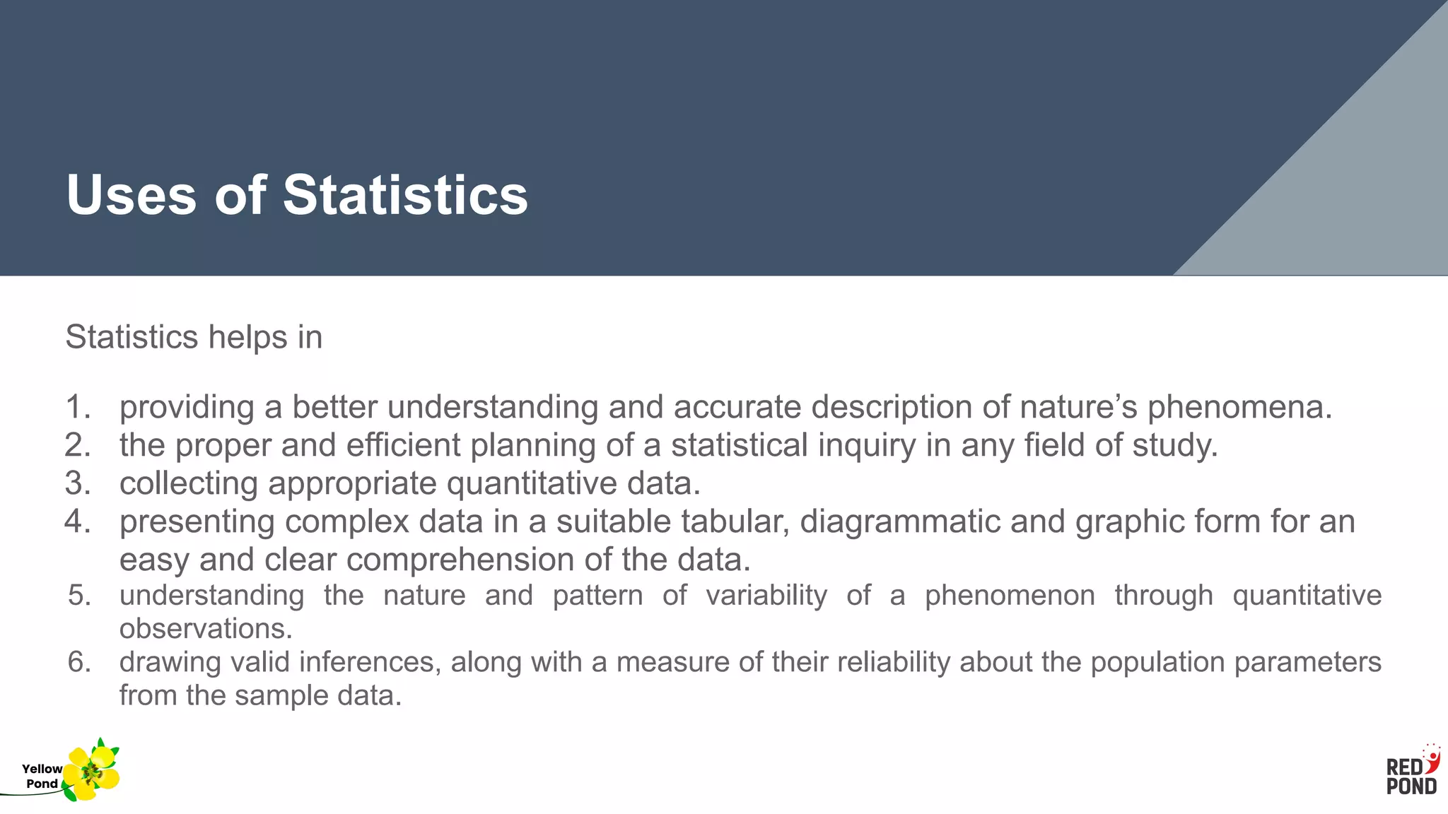 Uses of Statistics
Statistics helps in
1. providing a better understanding and accurate description of nature’s phenomena.
2. the proper and efficient planning of a statistical inquiry in any field of study.
3. collecting appropriate quantitative data.
4. presenting complex data in a suitable tabular, diagrammatic and graphic form for an
easy and clear comprehension of the data.
5. understanding the nature and pattern of variability of a phenomenon through quantitative
observations.
6. drawing valid inferences, along with a measure of their reliability about the population parameters
from the sample data.
Yellow
Pond
 
