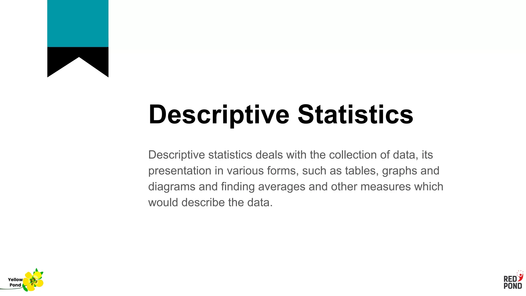 Descriptive Statistics
Descriptive statistics deals with the collection of data, its
presentation in various forms, such as tables, graphs and
diagrams and finding averages and other measures which
would describe the data.
Yellow
Pond
 