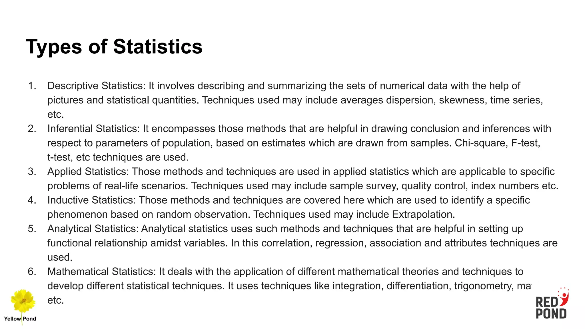 Types of Statistics
1. Descriptive Statistics: It involves describing and summarizing the sets of numerical data with the help of
pictures and statistical quantities. Techniques used may include averages dispersion, skewness, time series,
etc.
2. Inferential Statistics: It encompasses those methods that are helpful in drawing conclusion and inferences with
respect to parameters of population, based on estimates which are drawn from samples. Chi-square, F-test,
t-test, etc techniques are used.
3. Applied Statistics: Those methods and techniques are used in applied statistics which are applicable to specific
problems of real-life scenarios. Techniques used may include sample survey, quality control, index numbers etc.
4. Inductive Statistics: Those methods and techniques are covered here which are used to identify a specific
phenomenon based on random observation. Techniques used may include Extrapolation.
5. Analytical Statistics: Analytical statistics uses such methods and techniques that are helpful in setting up
functional relationship amidst variables. In this correlation, regression, association and attributes techniques are
used.
6. Mathematical Statistics: It deals with the application of different mathematical theories and techniques to
develop different statistical techniques. It uses techniques like integration, differentiation, trigonometry, matrix,
etc.
 