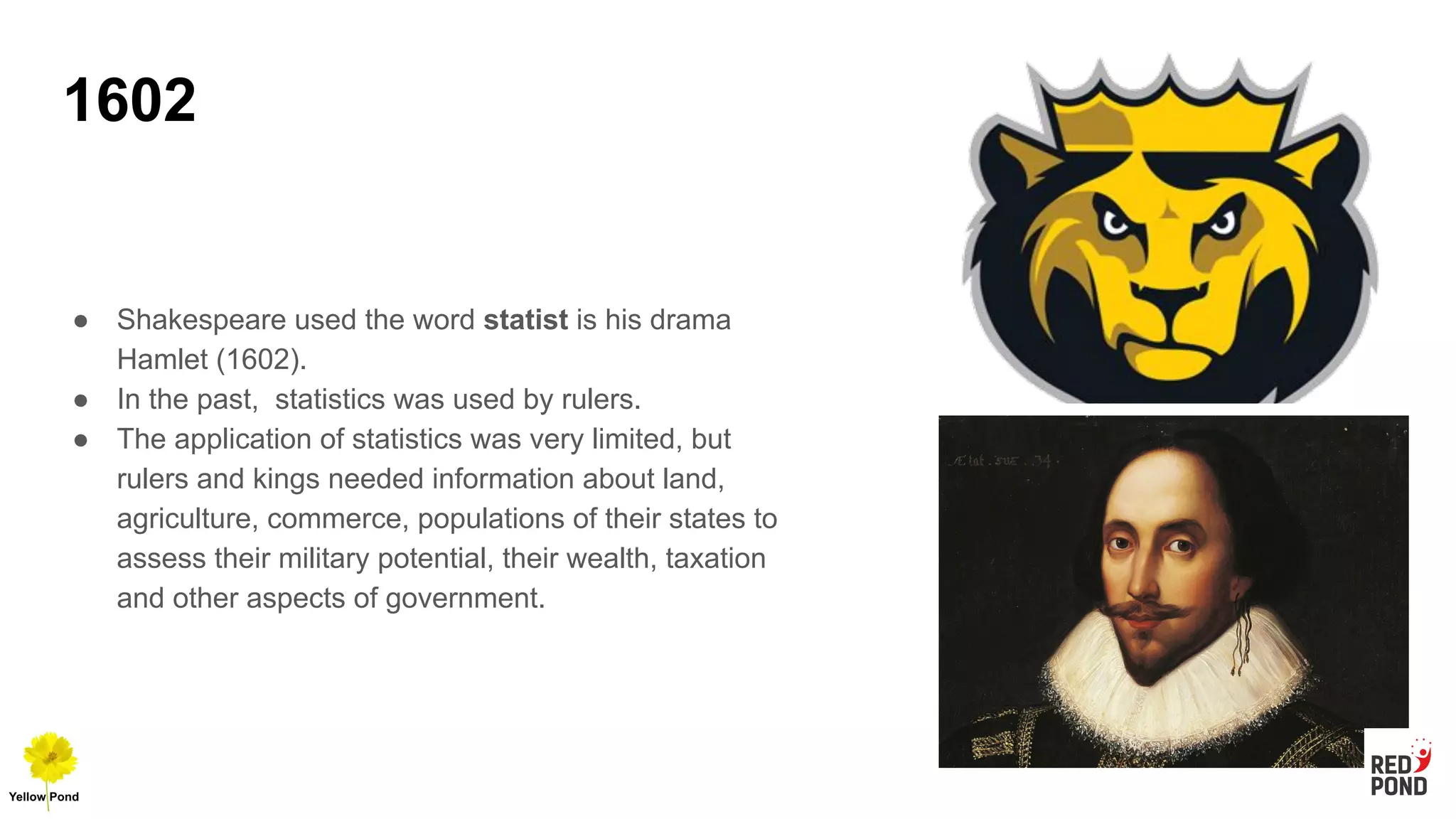 1602
● Shakespeare used the word statist is his drama
Hamlet (1602).
● In the past, statistics was used by rulers.
● The application of statistics was very limited, but
rulers and kings needed information about land,
agriculture, commerce, populations of their states to
assess their military potential, their wealth, taxation
and other aspects of government.
 