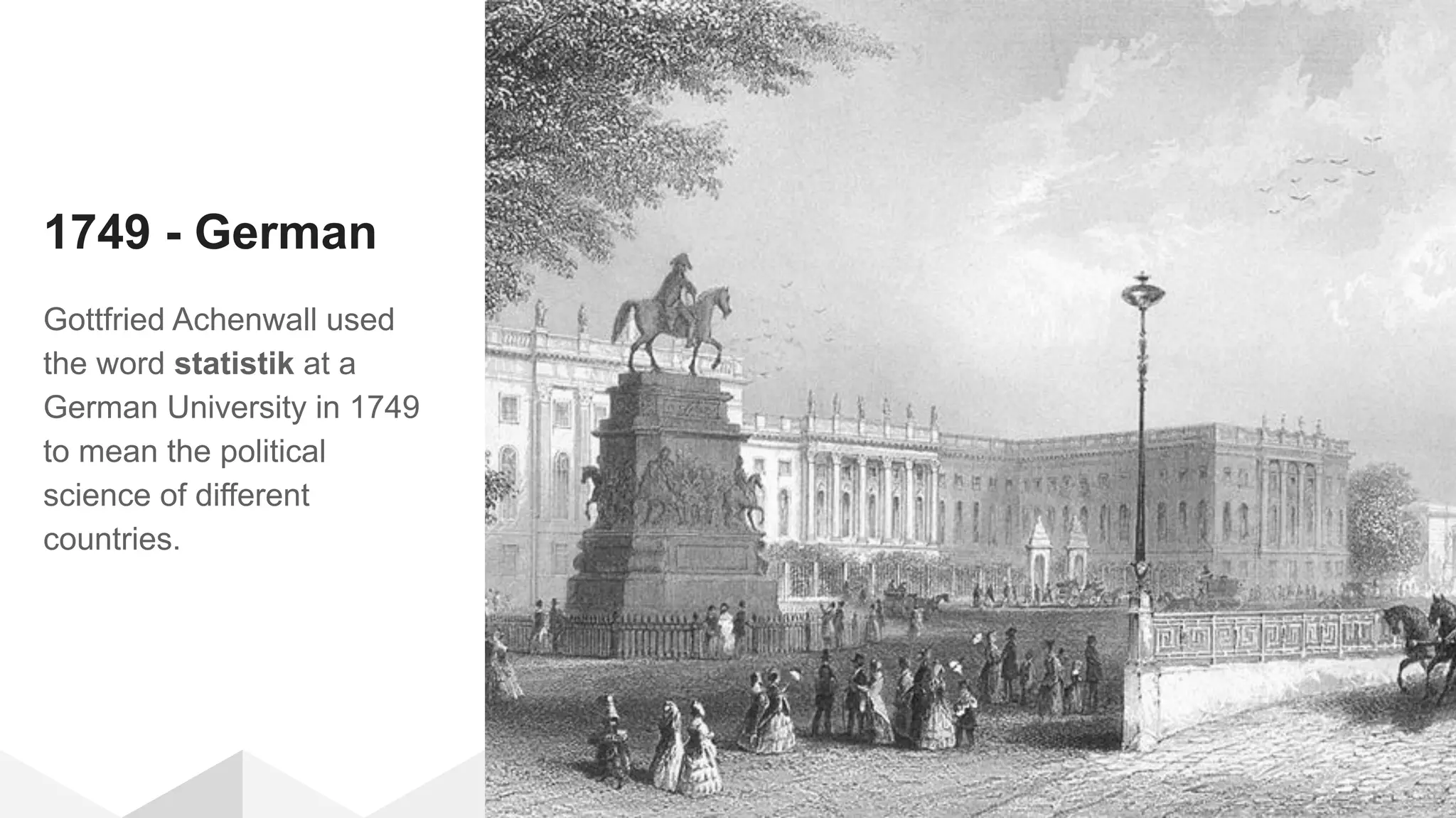 1749 - German
Gottfried Achenwall used
the word statistik at a
German University in 1749
to mean the political
science of different
countries.
 