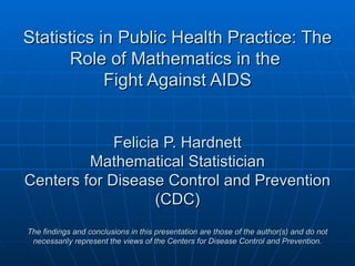 Statistics in Public Health Practice: The
      Role of Mathematics in the
            Fight Against AIDS


             Felicia P. Hardnett
         Mathematical Statistician
Centers for Disease Control and Prevention
                    (CDC)
The findings and conclusions in this presentation are those of the author(s) and do not
 necessarily represent the views of the Centers for Disease Control and Prevention.
 