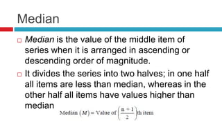 Median
 Median is the value of the middle item of
series when it is arranged in ascending or
descending order of magnitude.
 It divides the series into two halves; in one half
all items are less than median, whereas in the
other half all items have values higher than
median
 
