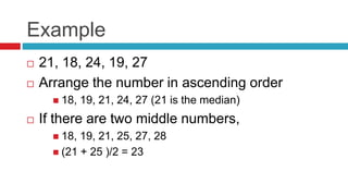 Example
 21, 18, 24, 19, 27
 Arrange the number in ascending order
 18, 19, 21, 24, 27 (21 is the median)
 If there are two middle numbers,
 18, 19, 21, 25, 27, 28
 (21 + 25 )/2 = 23
 