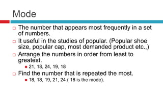Mode
 The number that appears most frequently in a set
of numbers.
 It useful in the studies of popular. (Popular shoe
size, popular cap, most demanded product etc.,)
 Arrange the numbers in order from least to
greatest.
 21, 18, 24, 19, 18
 Find the number that is repeated the most.
 18, 18, 19, 21, 24 ( 18 is the mode).
 
