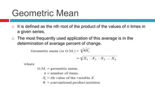 Geometric Mean
 It is defined as the nth root of the product of the values of n times in
a given series.
 The most frequently used application of this average is in the
determination of average percent of change.
 