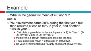 Example
 What is the geometric mean of 4,6 and 9 ?
Ans: 6
 Your investment earns 20% during the first year, but
then realizes a loss of 10% in year 2, and another
10% in year 3
 Calculate a growth factor for each year. (1+.2) for Year 1, (1-
.1) for year 2 and (1-.1) for Year 3
 Multiply the 3 growth factors and take the 3rd root.
 Thus, geometric mean = 0.990578-1=-0.009422.
 So your investment losing roughly .9 percent of every year.
 