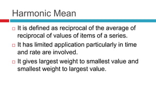 Harmonic Mean
 It is defined as reciprocal of the average of
reciprocal of values of items of a series.
 It has limited application particularly in time
and rate are involved.
 It gives largest weight to smallest value and
smallest weight to largest value.
 
