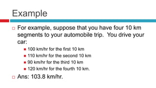 Example
 For example, suppose that you have four 10 km
segments to your automobile trip. You drive your
car:
 100 km/hr for the first 10 km
 110 km/hr for the second 10 km
 90 km/hr for the third 10 km
 120 km/hr for the fourth 10 km.
 Ans: 103.8 km/hr.
 