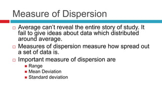 Measure of Dispersion
 Average can’t reveal the entire story of study. It
fail to give ideas about data which distributed
around average.
 Measures of dispersion measure how spread out
a set of data is.
 Important measure of dispersion are
 Range
 Mean Deviation
 Standard deviation
 