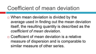 Coefficient of mean deviation
 When mean deviation is divided by the
average used in finding out the mean deviation
itself, the resulting quantity is described as the
coefficient of mean deviation.
 Coefficient of mean deviation is a relative
measure of dispersion and is comparable to
similar measure of other series.
 