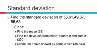 Standard deviation
 Find the standard deviation of 53,61,49,67,
55,63.
Steps:
 Find the mean (58)
 Find the deviation from mean, square it and sum it
(230)
 Divide the above answer by sample size (38.333)
 