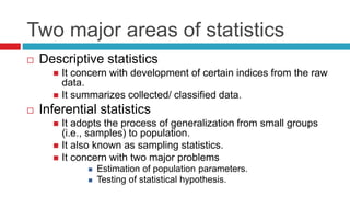Two major areas of statistics
 Descriptive statistics
 It concern with development of certain indices from the raw
data.
 It summarizes collected/ classified data.
 Inferential statistics
 It adopts the process of generalization from small groups
(i.e., samples) to population.
 It also known as sampling statistics.
 It concern with two major problems
 Estimation of population parameters.
 Testing of statistical hypothesis.
 