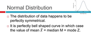 Normal Distribution
 The distribution of data happens to be
perfectly symmetrical.
 It is perfectly bell shaped curve in which case
the value of mean 𝑋 = median M = mode Z.
 