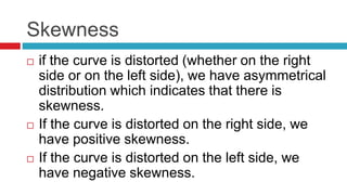 Skewness
 if the curve is distorted (whether on the right
side or on the left side), we have asymmetrical
distribution which indicates that there is
skewness.
 If the curve is distorted on the right side, we
have positive skewness.
 If the curve is distorted on the left side, we
have negative skewness.
 