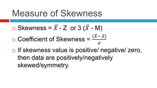 Measure of Skewness
 Skewness = 𝑋 - Z or 3 ( 𝑋 - M)
 Coefficient of Skewness =
( 𝑋− 𝑍)
𝜎
 If skewness value is positive/ negative/ zero,
then data are positively/negatively
skewed/symmetry.
 