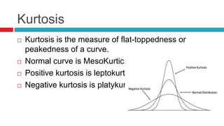 Kurtosis
 Kurtosis is the measure of flat-toppedness or
peakedness of a curve.
 Normal curve is MesoKurtic..
 Positive kurtosis is leptokurtic.
 Negative kurtosis is platykurtic
 