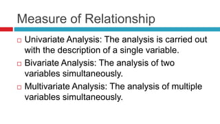 Measure of Relationship
 Univariate Analysis: The analysis is carried out
with the description of a single variable.
 Bivariate Analysis: The analysis of two
variables simultaneously.
 Multivariate Analysis: The analysis of multiple
variables simultaneously.
 