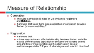 Measure of Relationship
 Correlation
 The word Correlation is made of Co- (meaning "together"),
and Relation.
 It answers that Does there exist association or correlation between
the two (or more) variables ?
 Regression
 It answers that:
 Is there any cause and effect relationship between the two variables
in case of the bivariate population or between one variable on one
side and two or more variables on the other side in case of
multivariate population? If yes, of what degree and in which direction?
 