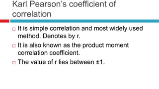 Karl Pearson’s coefficient of
correlation
 It is simple correlation and most widely used
method. Denotes by r.
 It is also known as the product moment
correlation coefficient.
 The value of r lies between ±1.
 