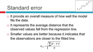 Standard error
 It provide an overall measure of how well the model
fits the data.
 It represents the average distance that the
observed values fall from the regression line.
 Smaller values are better because it indicates that
the observations are closer to the fitted line.
 
