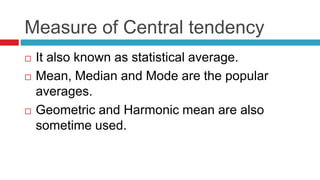 Measure of Central tendency
 It also known as statistical average.
 Mean, Median and Mode are the popular
averages.
 Geometric and Harmonic mean are also
sometime used.
 