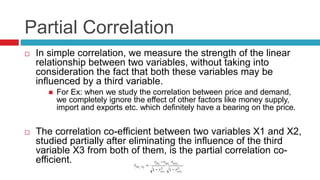 Partial Correlation
 In simple correlation, we measure the strength of the linear
relationship between two variables, without taking into
consideration the fact that both these variables may be
influenced by a third variable.
 For Ex: when we study the correlation between price and demand,
we completely ignore the effect of other factors like money supply,
import and exports etc. which definitely have a bearing on the price.
 The correlation co-efficient between two variables X1 and X2,
studied partially after eliminating the influence of the third
variable X3 from both of them, is the partial correlation co-
efficient.
 