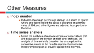 Other Measures
 Index number
 Indicator of average percentage change in a series of figures
where one figure (called the base) is assigned an arbitrary
value of 100, and other figures are adjusted in proportion to
the base.
 Time series analysis
 Unlike the analyses of random samples of observations that
are discussed in the context of most other statistics, the
analysis of time series is based on the assumption that
successive values in the data file represent consecutive
measurements taken at equally spaced time intervals.
 