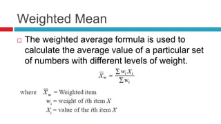 Weighted Mean
 The weighted average formula is used to
calculate the average value of a particular set
of numbers with different levels of weight.
 