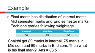 Example
 Final marks has distribution of internal marks,
Mid semester marks and End semester marks.
Each one carries following weightage
Internal Mid-Sem End-Sem
30 20 50
Shakthi got 80 marks in internal, 75 marks in
Mid sem and 89 marks in End sem. Then what
is his final mark? Ans = 83.5
 