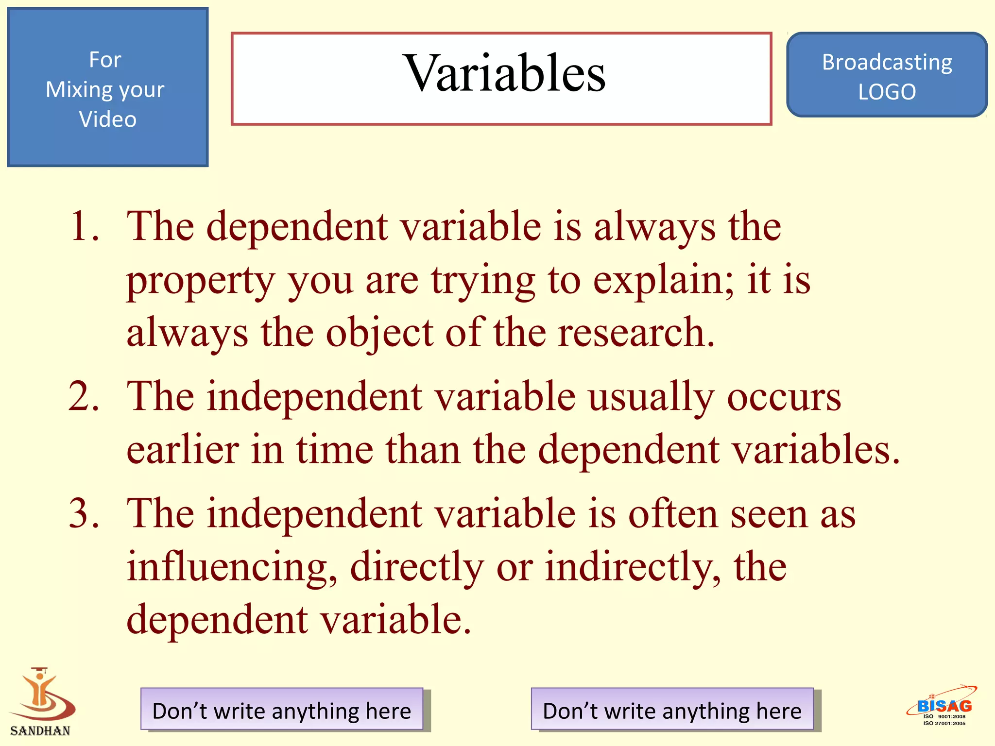 For
Mixing your                      Variables                          Broadcasting
                                                                       LOGO
   Video



  1. The dependent variable is always the
     property you are trying to explain; it is
     always the object of the research.
  2. The independent variable usually occurs
     earlier in time than the dependent variables.
  3. The independent variable is often seen as
     influencing, directly or indirectly, the
     dependent variable.
         Don’t write anything here
          Don’t write anything here    Don’t write anything here
                                        Don’t write anything here
 