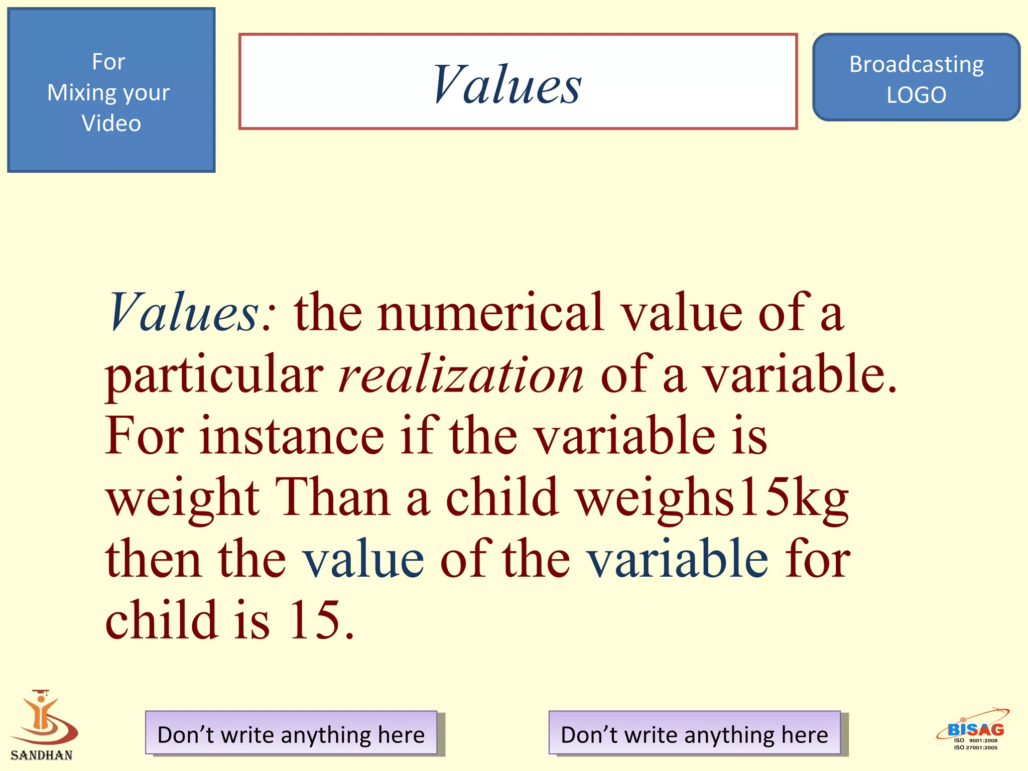 For                                                             Broadcasting
Mixing your
   Video
                                  Values                               LOGO




     Values: the numerical value of a
     particular realization of a variable.
     For instance if the variable is
     weight Than a child weighs15kg
     then the value of the variable for
     child is 15.
         Don’t write anything here
          Don’t write anything here    Don’t write anything here
                                        Don’t write anything here
 