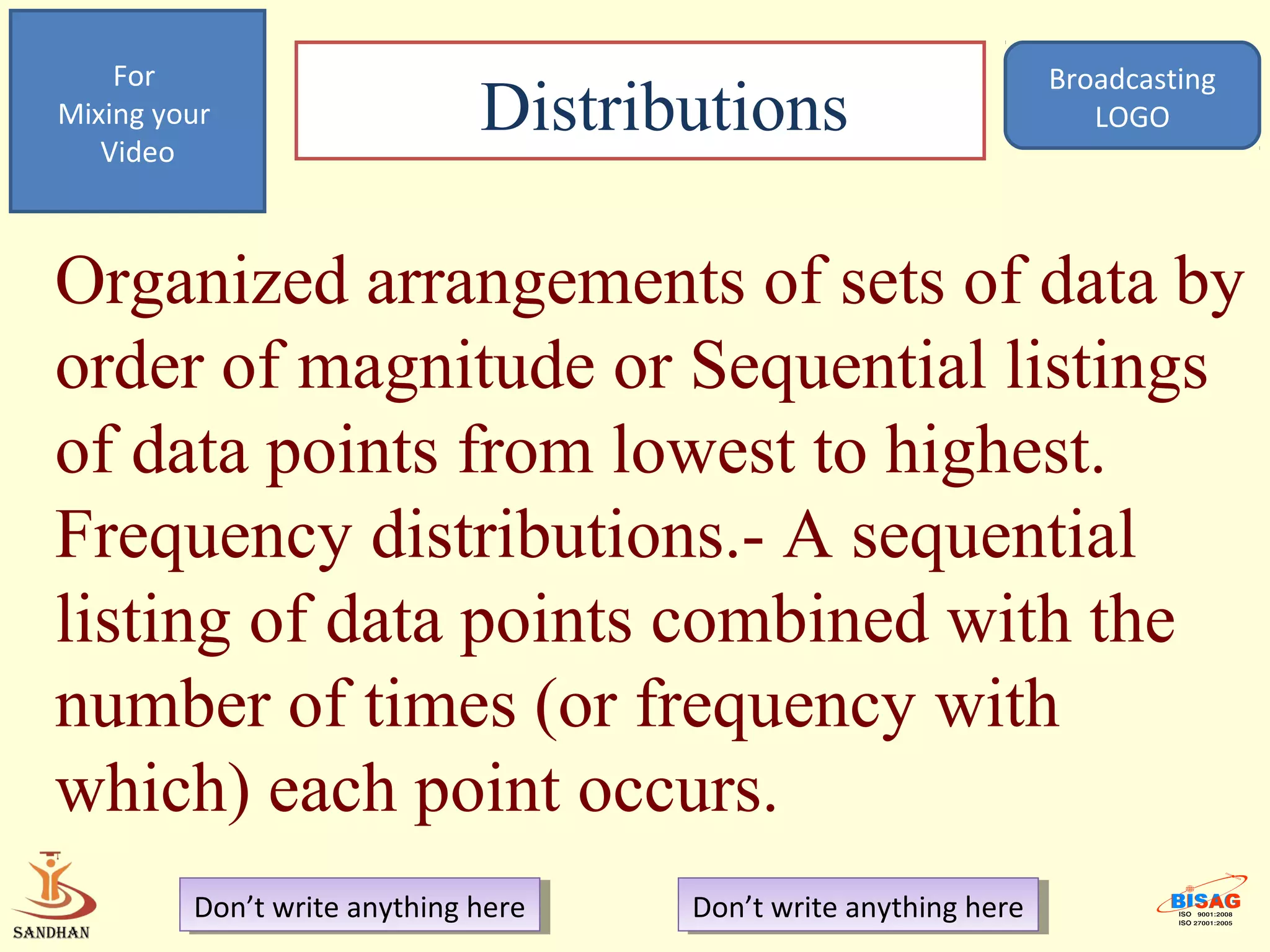 For                                                            Broadcasting
Mixing your
   Video
                              Distributions                           LOGO




Organized arrangements of sets of data by
order of magnitude or Sequential listings
of data points from lowest to highest.
Frequency distributions.- A sequential
listing of data points combined with the
number of times (or frequency with
which) each point occurs.
         Don’t write anything here
          Don’t write anything here   Don’t write anything here
                                       Don’t write anything here
 