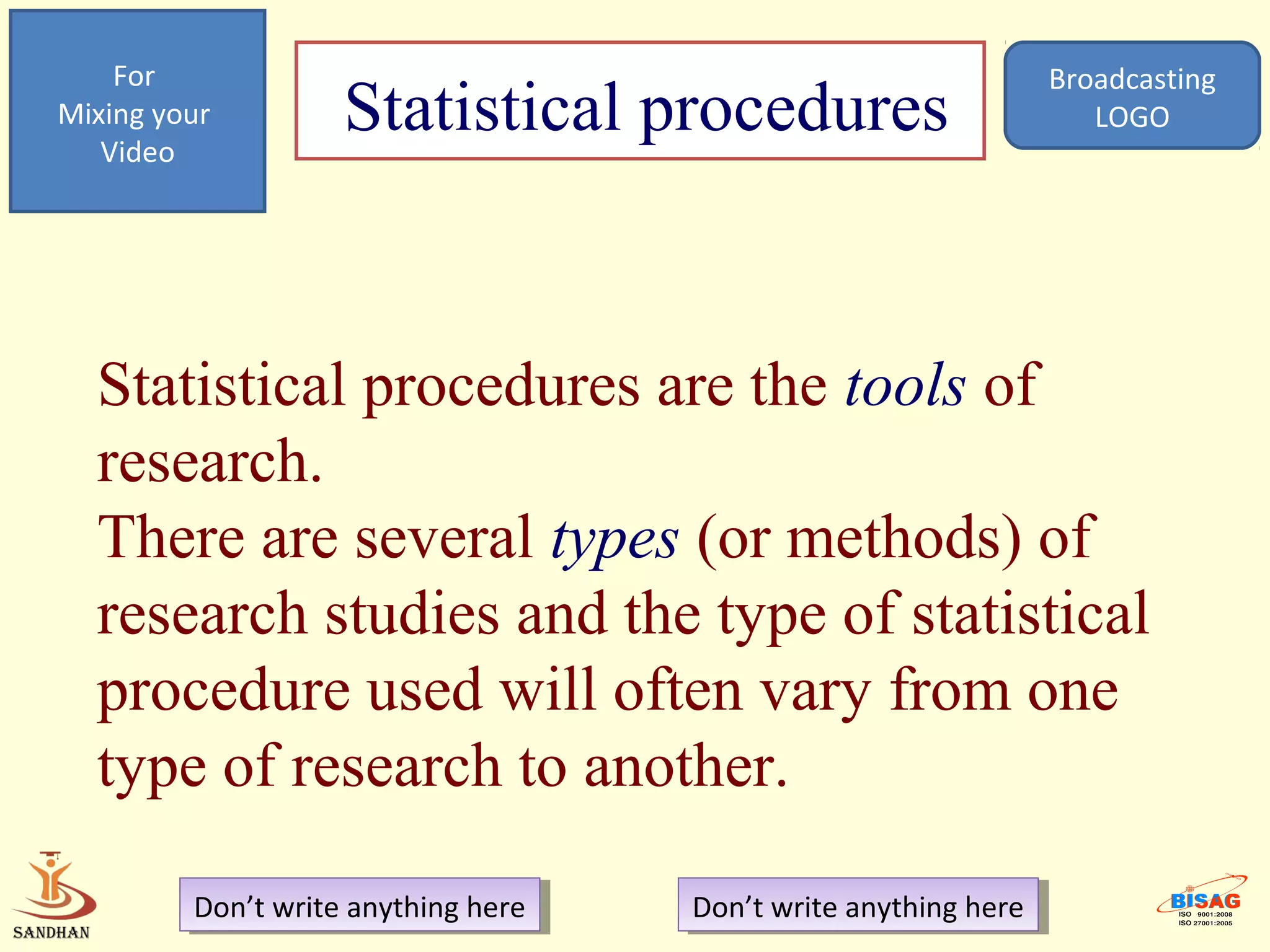 For                                                            Broadcasting
Mixing your
   Video
                    Statistical procedures                            LOGO




  Statistical procedures are the tools of
  research.
  There are several types (or methods) of
  research studies and the type of statistical
  procedure used will often vary from one
  type of research to another.

         Don’t write anything here
          Don’t write anything here   Don’t write anything here
                                       Don’t write anything here
 