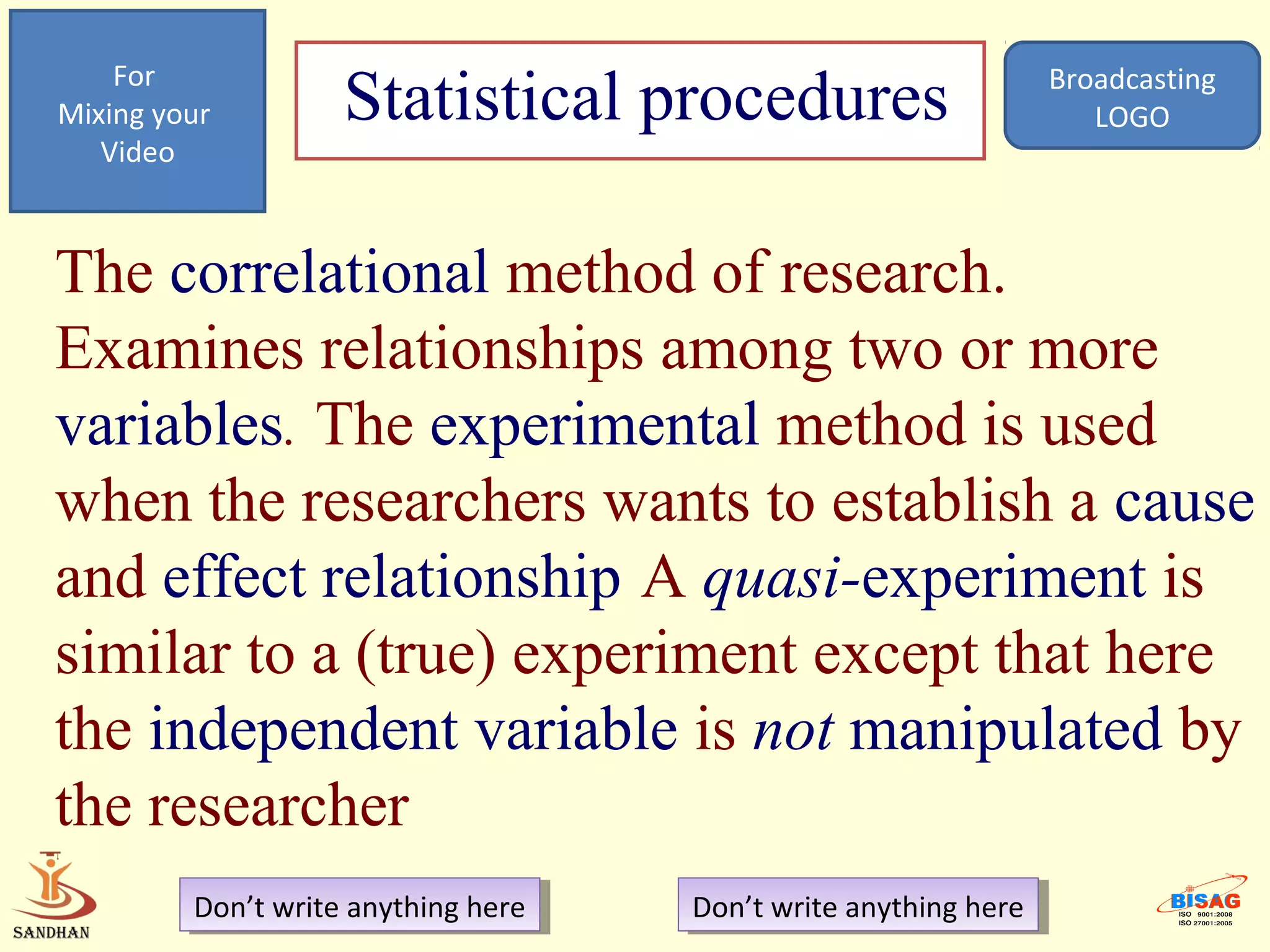 For
Mixing your         Statistical procedures                         Broadcasting
                                                                      LOGO
   Video



The correlational method of research.
Examines relationships among two or more
variables. The experimental method is used
when the researchers wants to establish a cause
and effect relationship A quasi-experiment is
similar to a (true) experiment except that here
the independent variable is not manipulated by
the researcher
         Don’t write anything here
          Don’t write anything here   Don’t write anything here
                                       Don’t write anything here
 