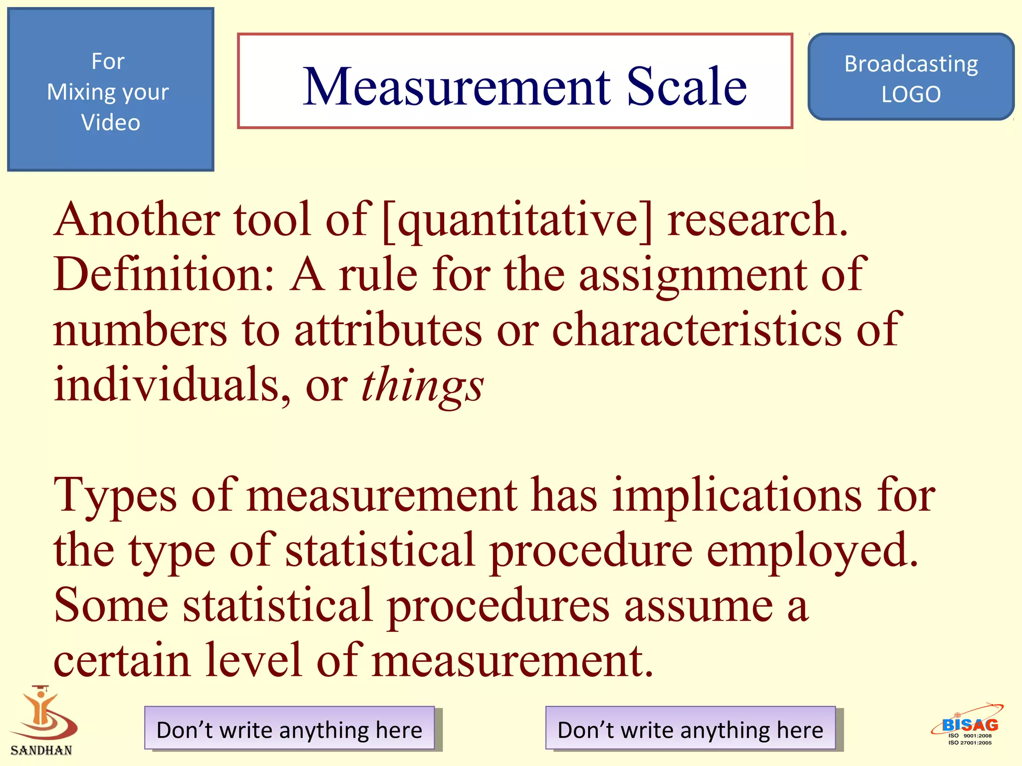 For                                                            Broadcasting
Mixing your
   Video
                      Measurement Scale                               LOGO




Another tool of [quantitative] research.
Definition: A rule for the assignment of
numbers to attributes or characteristics of
individuals, or things

Types of measurement has implications for
the type of statistical procedure employed.
Some statistical procedures assume a
certain level of measurement.
         Don’t write anything here
          Don’t write anything here   Don’t write anything here
                                       Don’t write anything here
 